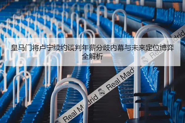 皇马门将卢宁续约谈判年薪分歧内幕与未来定位博弈全解析