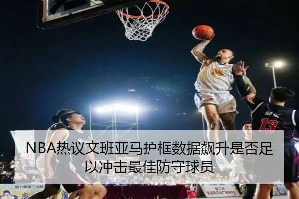 NBA热议文班亚马护框数据飙升是否足以冲击最佳防守球员