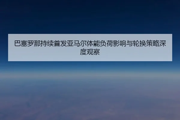 巴塞罗那持续首发亚马尔体能负荷影响与轮换策略深度观察