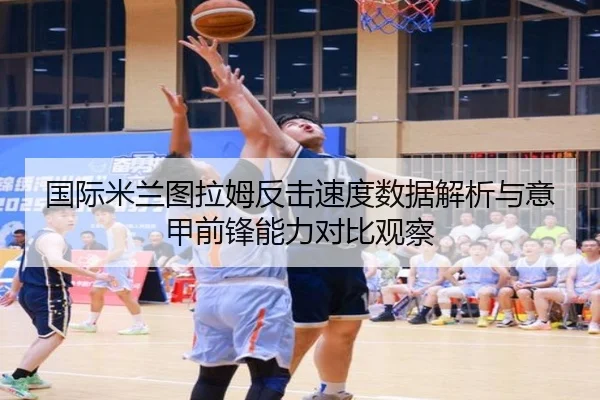 国际米兰图拉姆反击速度数据解析与意甲前锋能力对比观察